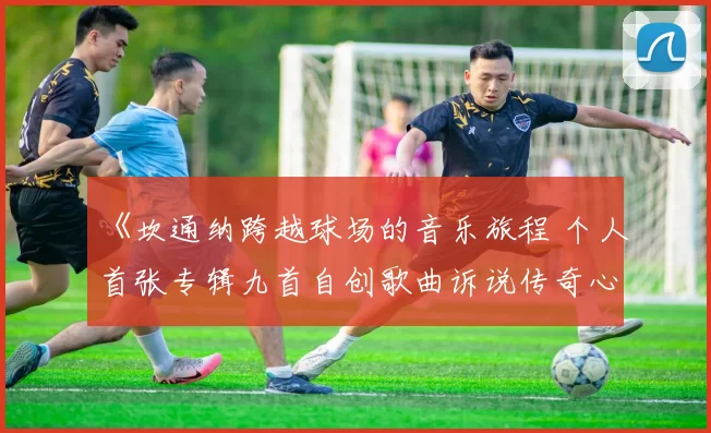 《坎通纳跨越球场的音乐旅程 个人首张专辑九首自创歌曲诉说传奇心声》